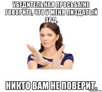 убедительная просьба!не говорите, что у меня пиздатый зад. никто вам не поверит.