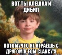 вот ты алёшка и дибил потомучто не играешь с другом в tom clancy's