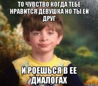 то чувство когда тебе нравится девушка но ты ей друг и роешься в ее диалогах