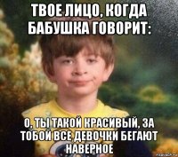 твое лицо, когда бабушка говорит: о, ты такой красивый, за тобой все девочки бегают наверное