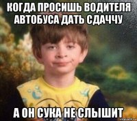 когда просишь водителя автобуса дать сдаччу а он сука не слышит