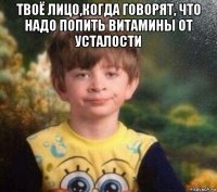 твоё лицо,когда говорят, что надо попить витамины от усталости 