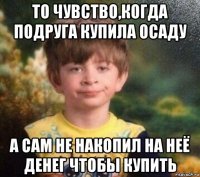 то чувство,когда подруга купила осаду а сам не накопил на неё денег чтобы купить