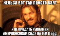 нельзя вот так просто взят и не продать рекламки америкосикам сидя на 14м в ббц