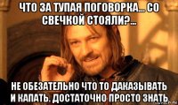 что за тупая поговорка... со свечкой стояли?... не обезательно что то даказывать и капать. достаточно просто знать