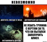 Не уебать Трунина с вертухи за то, что он пытался заполучить Алису.