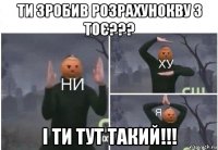 ти зробив розрахунокву з тоє??? і ти тут такий!!!