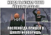 когда ты узнал чтото новое но забыл послекогда пришёл в школу и говоришь: