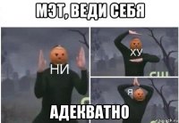 мэт, веди себя адекватно