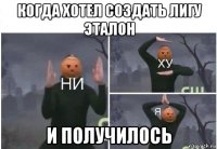 когда хотел создать лигу эталон и получилось