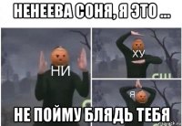 ненеева соня, я это ... не пойму блядь тебя