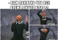 - вам понятно что все время пишет влад ? 