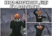 когда спрашивают ,,буду ли я дальше пить ,, 