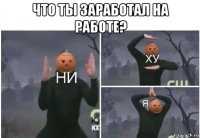 что ты заработал на работе? 