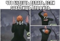 что будешь делать, если завалишь профиль 