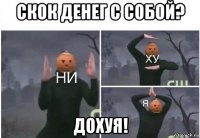 скок денег с собой? дохуя!