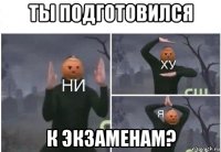 ты подготовился к экзаменам?