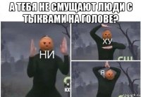 а тебя не смущают люди с тыквами на голове? 