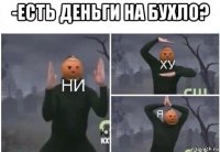 -есть деньги на бухло? 