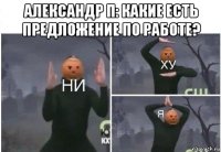 александр п: какие есть предложение по работе? 