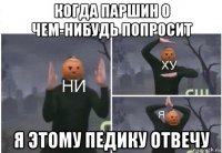 когда паршин о чем-нибудь попросит я этому педику отвечу