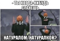 - ты когда-нибудь станешь натуралом/натуралкой?