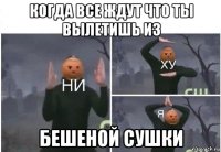 когда все ждут что ты вылетишь из бешеной сушки