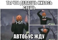 ты что делаешь нибось срешь автобус жду