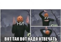  вот так вот надо отвечать