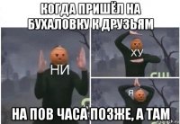 когда пришёл на бухаловку к друзьям на пов часа позже, а там