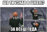 шо ти узнав в школі? за всі ці года