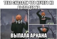 тебе сказали что нечего не выпадет но выпала аркана