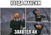 когда максим захотел 4к