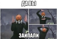 да вы заипали