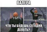 валера что ты будешь сегодня делать?