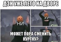 дэн уже лето на дворе может пора сменить куртку?