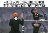 - саша, что ты умеешь кроме того, как любить владиславу? 