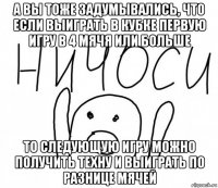 а вы тоже задумывались, что если выиграть в кубке первую игру в 4 мячя или больше то следующую игру можно получить техну и выиграть по разнице мячей