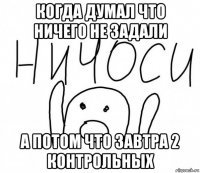 когда думал что ничего не задали а потом что завтра 2 контрольных