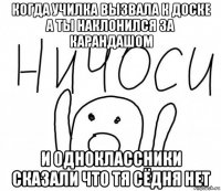 когда училка вызвала к доске а ты наклонился за карандашом и одноклассники сказали что тя сёдня нет