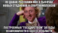 ну давай, расскажи мне о тысячах новых стадионов и спорткомплексов построенных "государством" за годы незалежалости в одессе и области