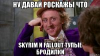 ну давай роскажы что skyrim и fallout тупые бродилки