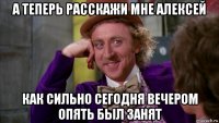 а теперь расскажи мне алексей как сильно сегодня вечером опять был занят