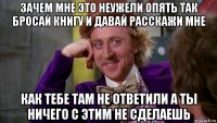 зачем мне это неужели опять так бросай книгу и давай расскажи мне как тебе там не ответили а ты ничего с этим не сделаешь