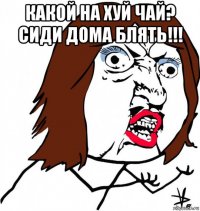 какой на хуй чай? сиди дома блять!!! 