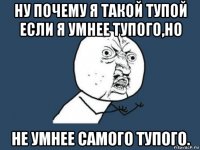 ну почему я такой тупой если я умнее тупого,но не умнее самого тупого.