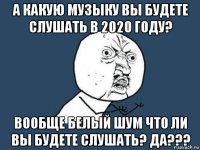 а какую музыку вы будете слушать в 2020 году? вообще белый шум что ли вы будете слушать? да???