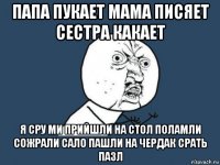 папа пукает мама писяет сестра какает я сру ми прийшли на стол поламли сожрали сало пашли на чердак срать пазл