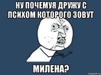 ну почемуя дружу с психом которого зовут милена?