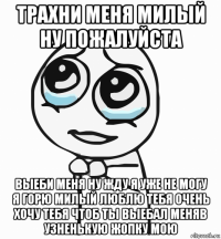 трахни меня милый ну пожалуйста выеби меня ну жду я уже не могу я горю милый люблю тебя очень хочу тебя чтоб ты выебал меняв узненькую жопку мою